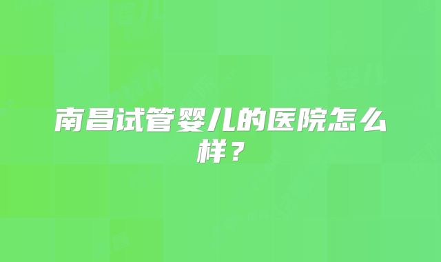 南昌试管婴儿的医院怎么样?
