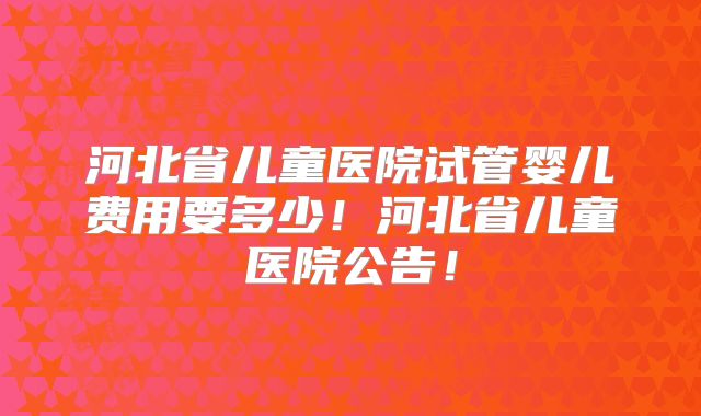 河北省儿童医院试管婴儿费用要多少!河北省儿童医院公告!