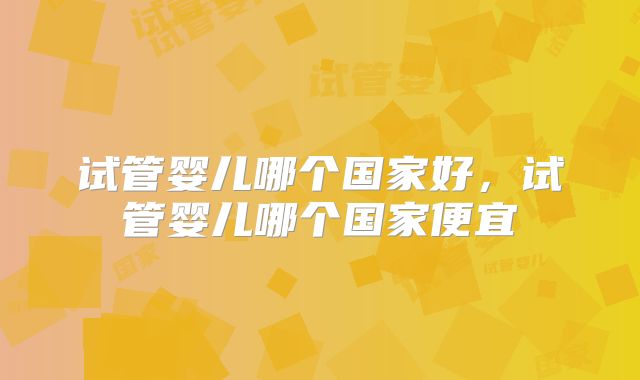 试管婴儿哪个国家好，试管婴儿哪个国家便宜