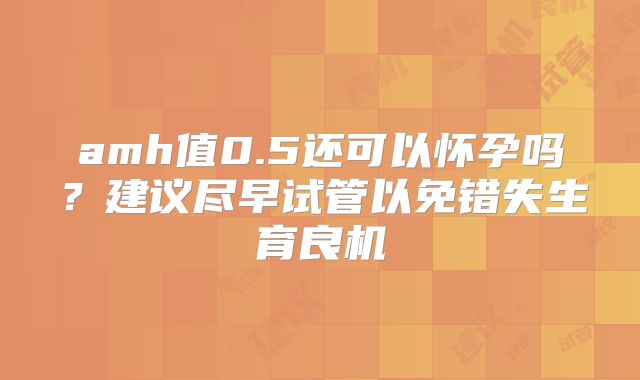 amh值0.5还可以怀孕吗？建议尽早试管以免错失生育良机