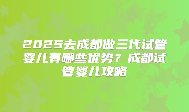 2025去成都做三代试管婴儿有哪些优势?成都试管婴儿攻略