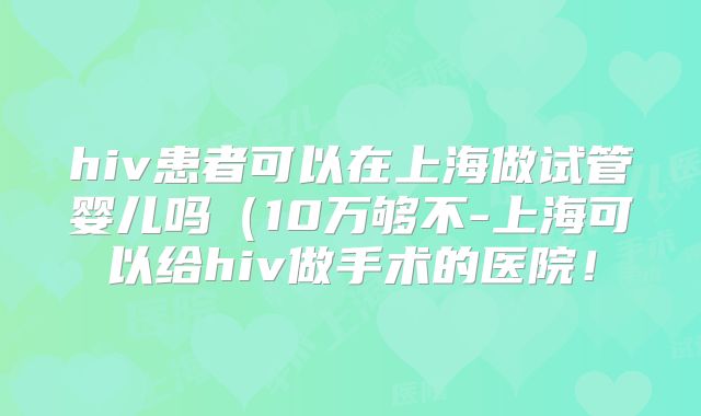 hiv患者可以在上海做试管婴儿吗(10万够不-上海可以给hiv做手术的医院!