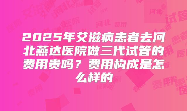 2025年艾滋病患者去河北燕达医院做三代试管的费用贵吗？费用构成是怎么样的