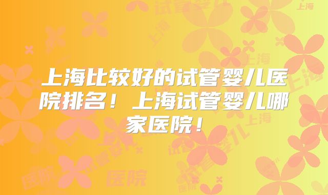 上海比较好的试管婴儿医院排名!上海试管婴儿哪家医院!