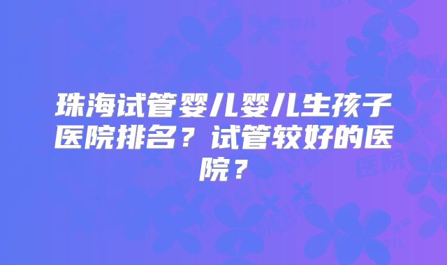 珠海试管婴儿婴儿生孩子医院排名？试管较好的医院？