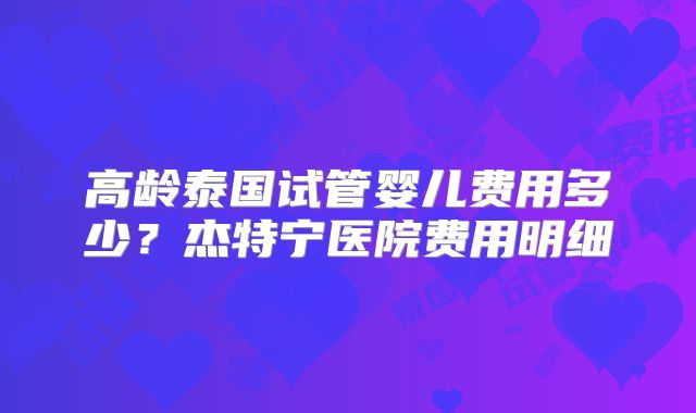 高龄泰国试管婴儿费用多少？杰特宁医院费用明细