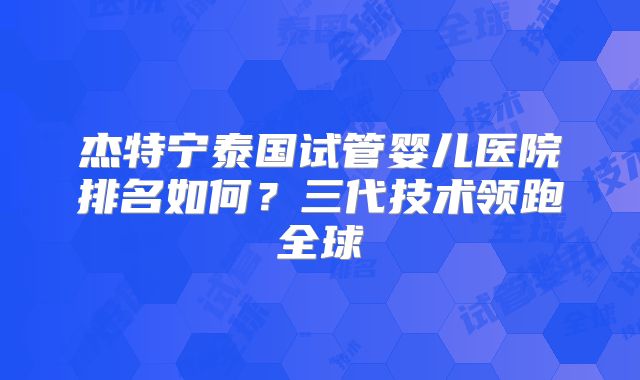 杰特宁泰国试管婴儿医院排名如何？三代技术领跑全球