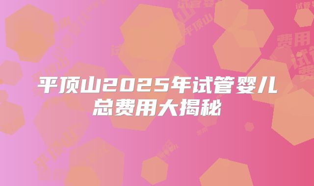 平顶山2025年试管婴儿总费用大揭秘