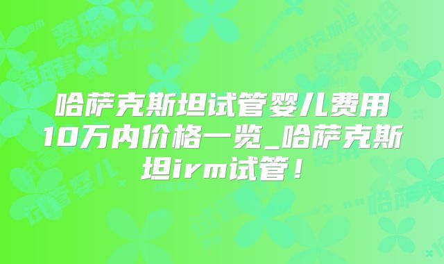 哈萨克斯坦试管婴儿费用10万内价格一览_哈萨克斯坦irm试管!