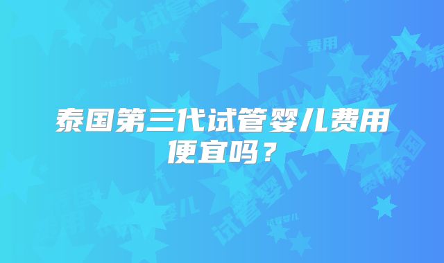 泰国第三代试管婴儿费用便宜吗？