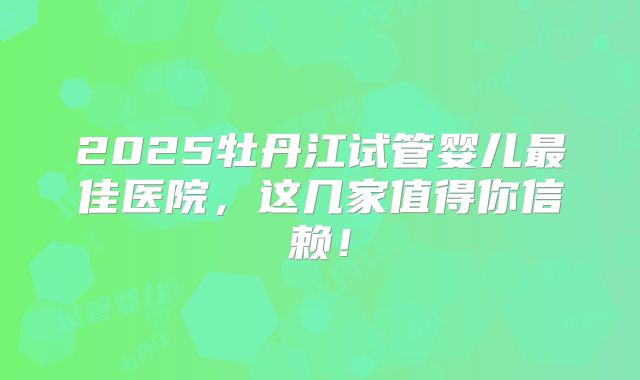 2025牡丹江试管婴儿最佳医院，这几家值得你信赖！