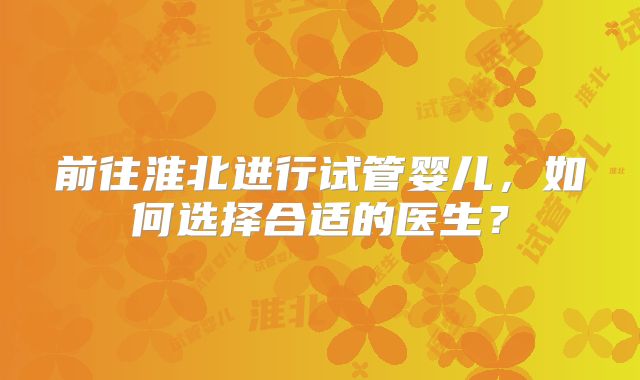 前往淮北进行试管婴儿，如何选择合适的医生？