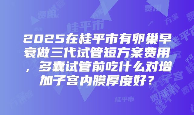 2025在桂平市有卵巢早衰做三代试管短方案费用,多囊试管前吃什么对增加子宫内膜厚度好?