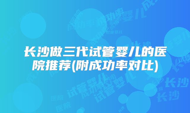 长沙做三代试管婴儿的医院推荐(附成功率对比)