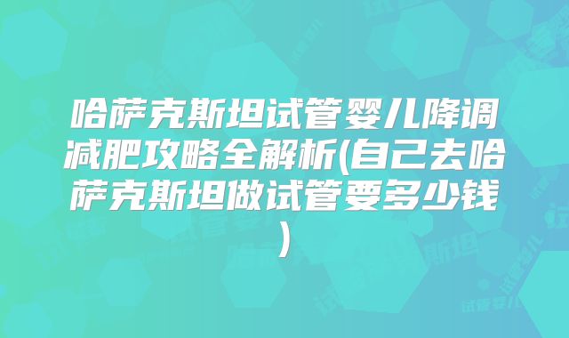 哈萨克斯坦试管婴儿降调减肥攻略全解析(自己去哈萨克斯坦做试管要多少钱)