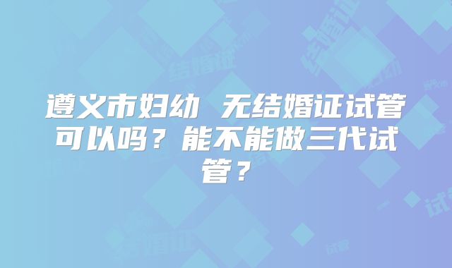 遵义市妇幼 无结婚证试管可以吗?能不能做三代试管?