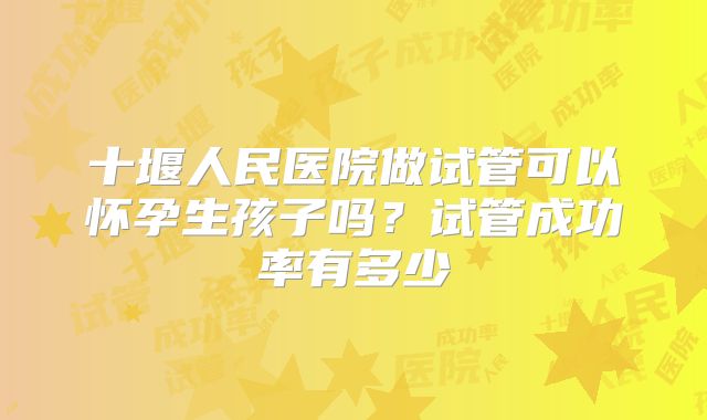 十堰人民医院做试管可以怀孕生孩子吗？试管成功率有多少