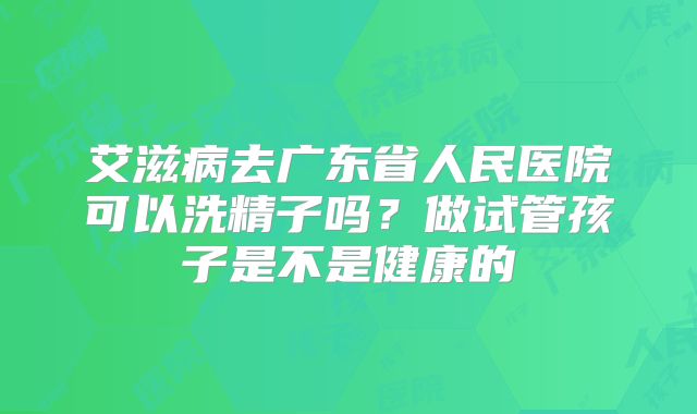 艾滋病去广东省人民医院可以洗精子吗？做试管孩子是不是健康的