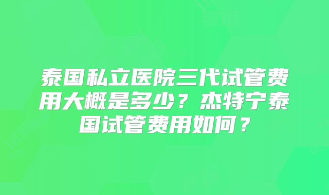 泰国私立医院三代试管费用大概是多少？杰特宁泰国试管费用如何？