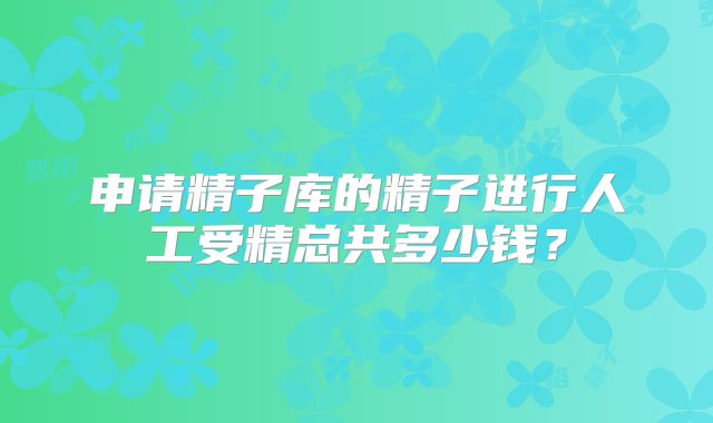 申请精子库的精子进行人工受精总共多少钱？