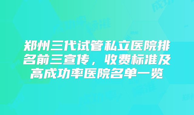 郑州三代试管私立医院排名前三宣传,收费标准及高成功率医院名单一览