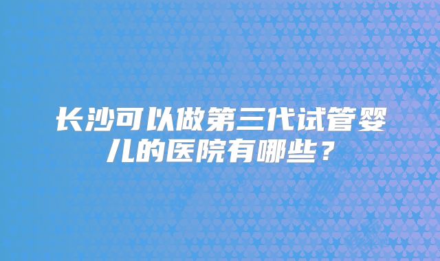 长沙可以做第三代试管婴儿的医院有哪些？