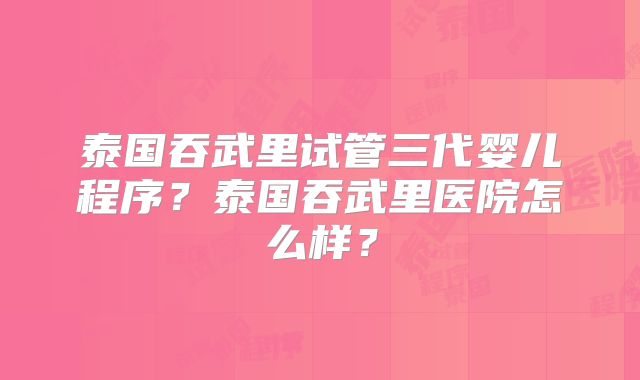 泰国吞武里试管三代婴儿程序？泰国吞武里医院怎么样？
