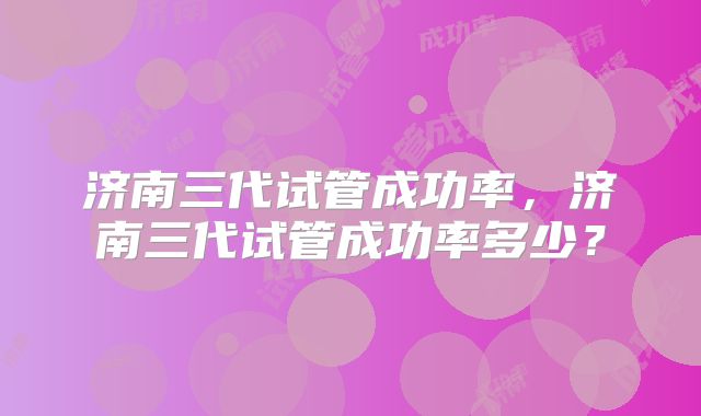 济南三代试管成功率，济南三代试管成功率多少？