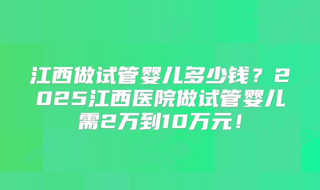 江西做试管婴儿多少钱？2025江西医院做试管婴儿需2万到10万元！