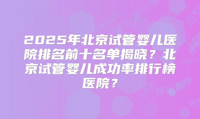 2025年北京试管婴儿医院排名前十名单揭晓?北京试管婴儿成功率排行榜医院?