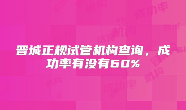 晋城正规试管机构查询，成功率有没有60%