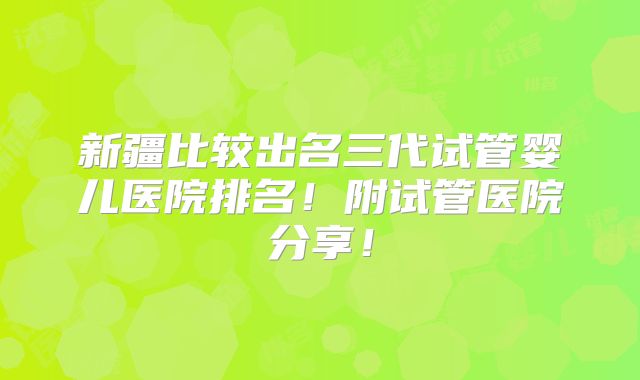 新疆比较出名三代试管婴儿医院排名!附试管医院分享!