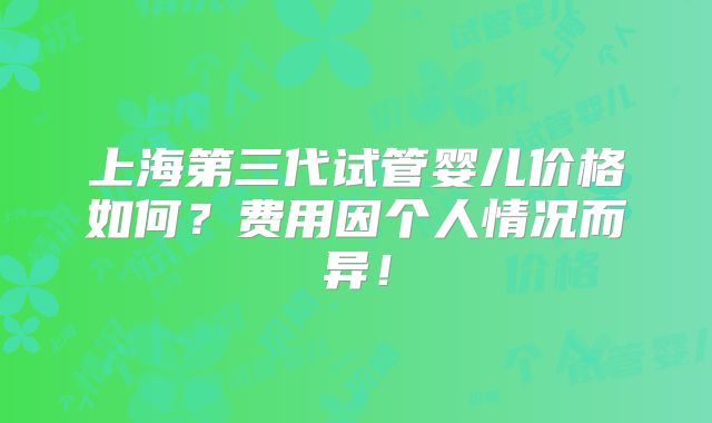 上海第三代试管婴儿价格如何？费用因个人情况而异！