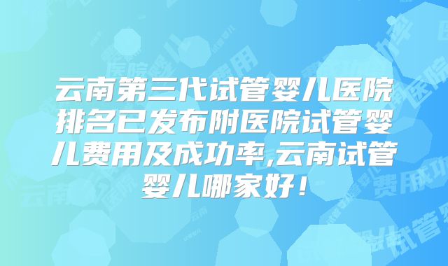 云南第三代试管婴儿医院排名已发布附医院试管婴儿费用及成功率,云南试管婴儿哪家好！