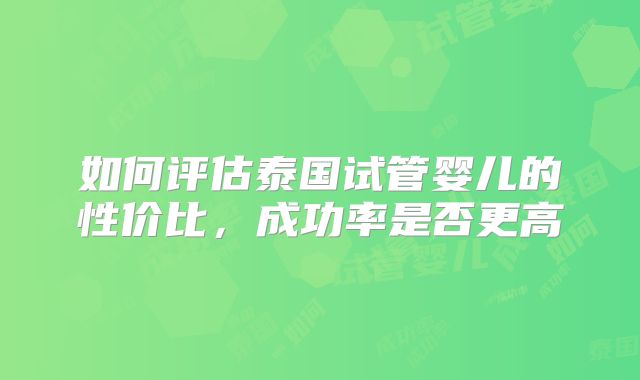 如何评估泰国试管婴儿的性价比,成功率是否更高