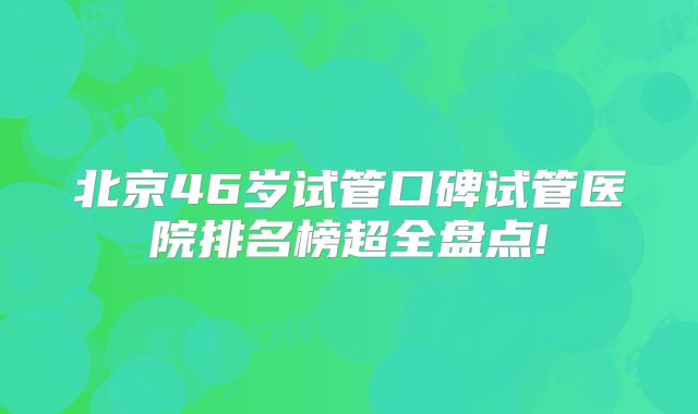 北京46岁试管口碑试管医院排名榜超全盘点!
