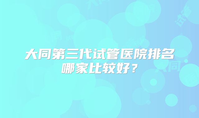 大同第三代试管医院排名哪家比较好？