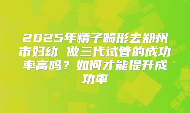 2025年精子畸形去郑州市妇幼 做三代试管的成功率高吗？如何才能提升成功率
