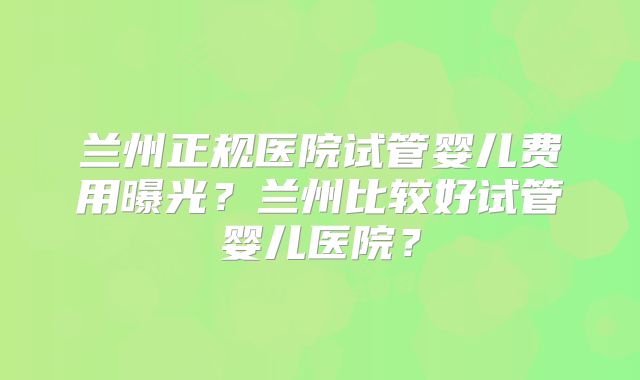 兰州正规医院试管婴儿费用曝光？兰州比较好试管婴儿医院？