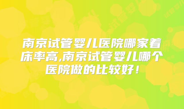 南京试管婴儿医院哪家着床率高,南京试管婴儿哪个医院做的比较好！
