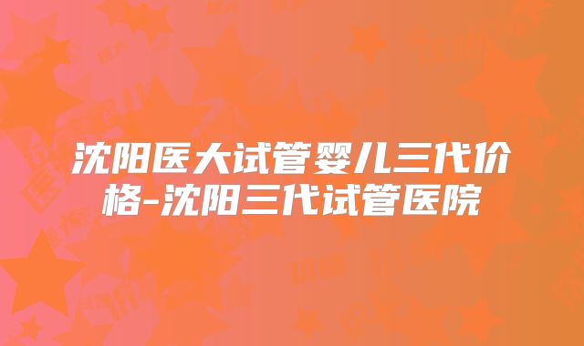 沈阳医大试管婴儿三代价格-沈阳三代试管医院