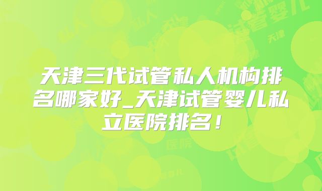 天津三代试管私人机构排名哪家好_天津试管婴儿私立医院排名!