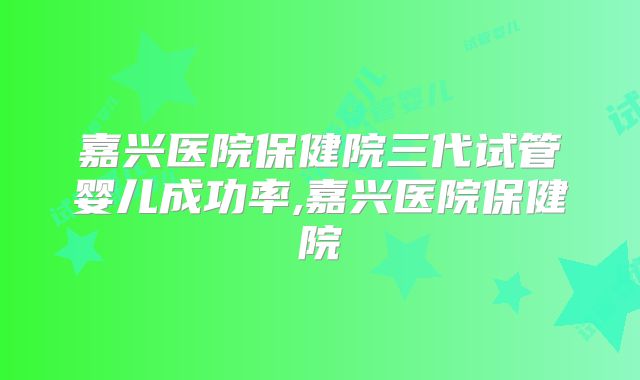 嘉兴医院保健院三代试管婴儿成功率,嘉兴医院保健院