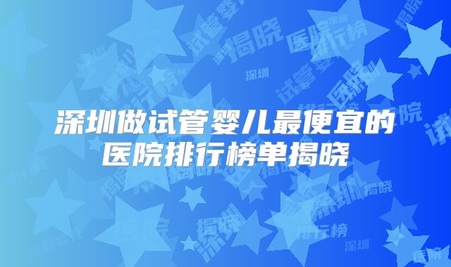 深圳做试管婴儿最便宜的医院排行榜单揭晓