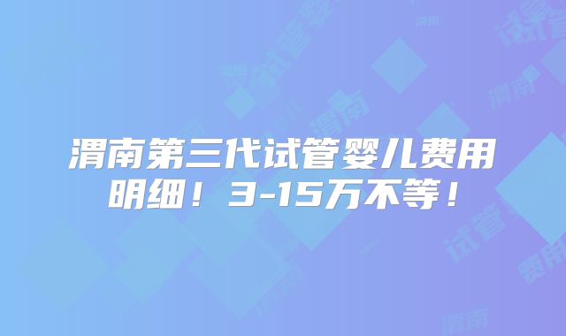 渭南第三代试管婴儿费用明细!3-15万不等!