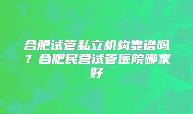 合肥试管私立机构靠谱吗?合肥民营试管医院哪家好