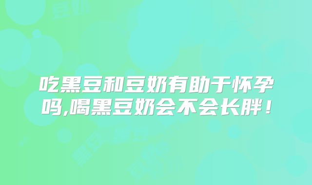 吃黑豆和豆奶有助于怀孕吗,喝黑豆奶会不会长胖！