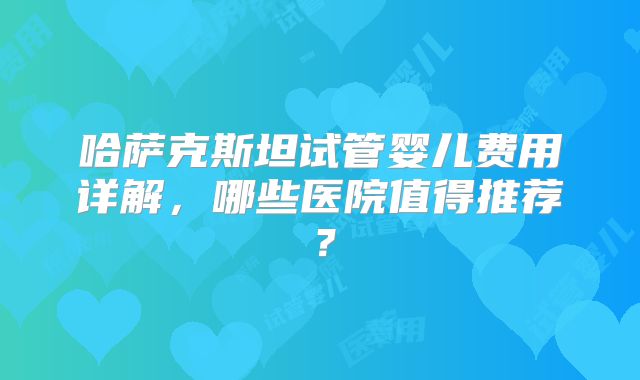 哈萨克斯坦试管婴儿费用详解，哪些医院值得推荐？