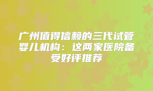 广州值得信赖的三代试管婴儿机构：这两家医院备受好评推荐