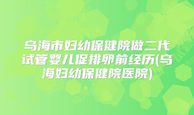 乌海市妇幼保健院做二代试管婴儿促排卵前经历(乌海妇幼保健院医院)